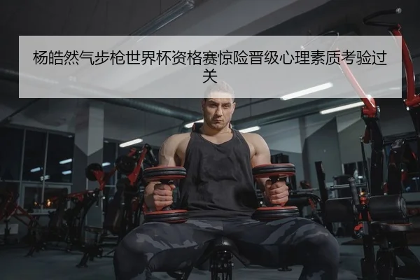 杨皓然气步枪世界杯资格赛惊险晋级心理素质考验过关
